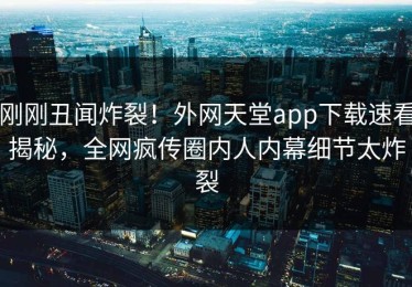 刚刚丑闻炸裂！外网天堂app下载速看揭秘，全网疯传圈内人内幕细节太炸裂