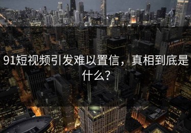 91短视频引发难以置信，真相到底是什么？