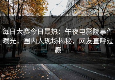 每日大赛今日最热：午夜电影院事件曝光，圈内人现场揭秘，网友直呼过瘾
