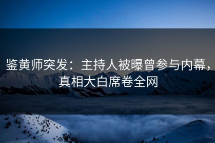 鉴黄师突发：主持人被曝曾参与内幕，真相大白席卷全网