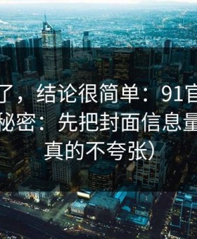 别再猜了，结论很简单：91官网越用越顺的秘密：先把封面信息量做对（真的不夸张）