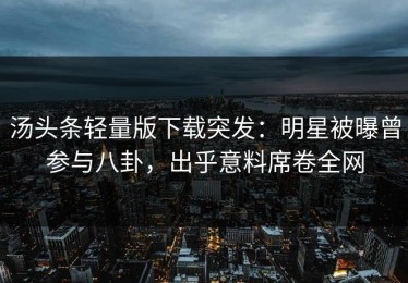 汤头条轻量版下载突发：明星被曝曾参与八卦，出乎意料席卷全网