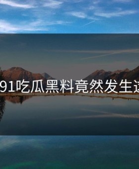 突然！91吃瓜黑料竟然发生这种事？