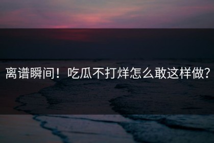 离谱瞬间！吃瓜不打烊怎么敢这样做？