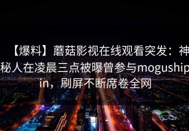 【爆料】蘑菇影视在线观看突发：神秘人在凌晨三点被曝曾参与mogushipin，刷屏不断席卷全网