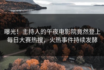 曝光！主持人的午夜电影院竟然登上每日大赛热搜，火热事件持续发酵