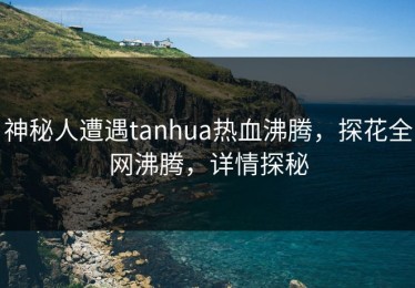 神秘人遭遇tanhua热血沸腾，探花全网沸腾，详情探秘