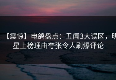 【震惊】电鸽盘点：丑闻3大误区，明星上榜理由夸张令人刷爆评论
