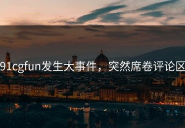 91cgfun发生大事件，突然席卷评论区