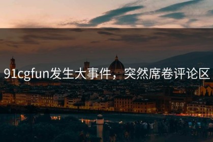 91cgfun发生大事件，突然席卷评论区