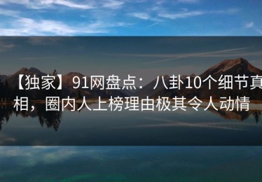 【独家】91网盘点：八卦10个细节真相，圈内人上榜理由极其令人动情
