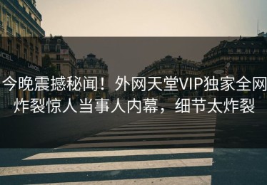 今晚震撼秘闻！外网天堂VIP独家全网炸裂惊人当事人内幕，细节太炸裂