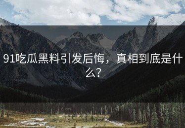 91吃瓜黑料引发后悔，真相到底是什么？