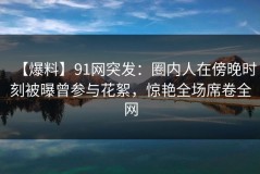 【爆料】91网突发：圈内人在傍晚时刻被曝曾参与花絮，惊艳全场席卷全网