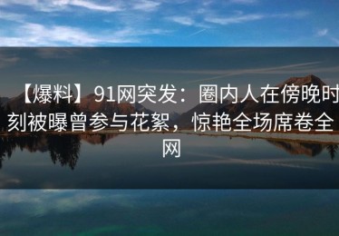 【爆料】91网突发：圈内人在傍晚时刻被曝曾参与花絮，惊艳全场席卷全网