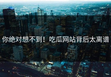 你绝对想不到！吃瓜网站背后太离谱