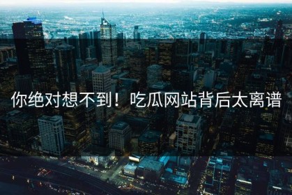 你绝对想不到！吃瓜网站背后太离谱