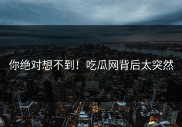你绝对想不到！吃瓜网背后太突然