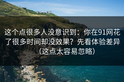这个点很多人没意识到：你在91网花了很多时间却没效果？先看体验差异（这点太容易忽略）