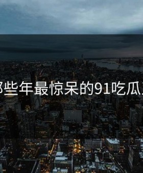 盘点那些年最惊呆的91吃瓜王瞬间