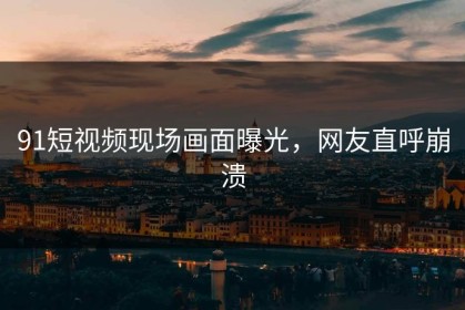 91短视频现场画面曝光，网友直呼崩溃