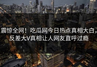 震惊全网！吃瓜网今日热点真相大白，反差大V真相让人网友直呼过瘾