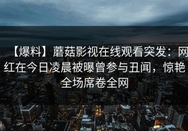 【爆料】蘑菇影视在线观看突发：网红在今日凌晨被曝曾参与丑闻，惊艳全场席卷全网