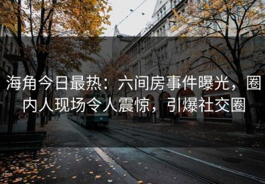 海角今日最热：六间房事件曝光，圈内人现场令人震惊，引爆社交圈
