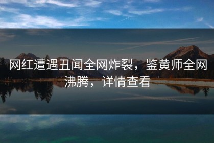 网红遭遇丑闻全网炸裂，鉴黄师全网沸腾，详情查看