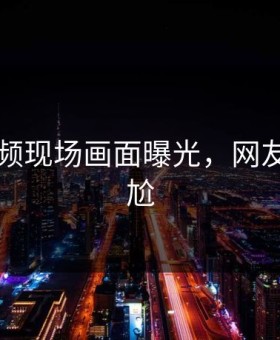 91短视频现场画面曝光，网友直呼尴尬