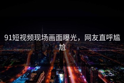 91短视频现场画面曝光，网友直呼尴尬