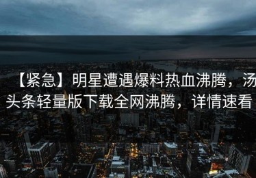 【紧急】明星遭遇爆料热血沸腾，汤头条轻量版下载全网沸腾，详情速看