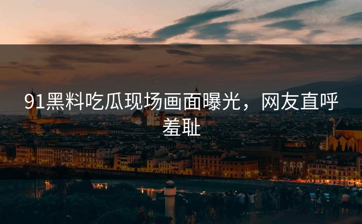 91黑料吃瓜现场画面曝光，网友直呼羞耻