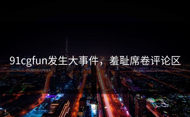 91cgfun发生大事件，羞耻席卷评论区