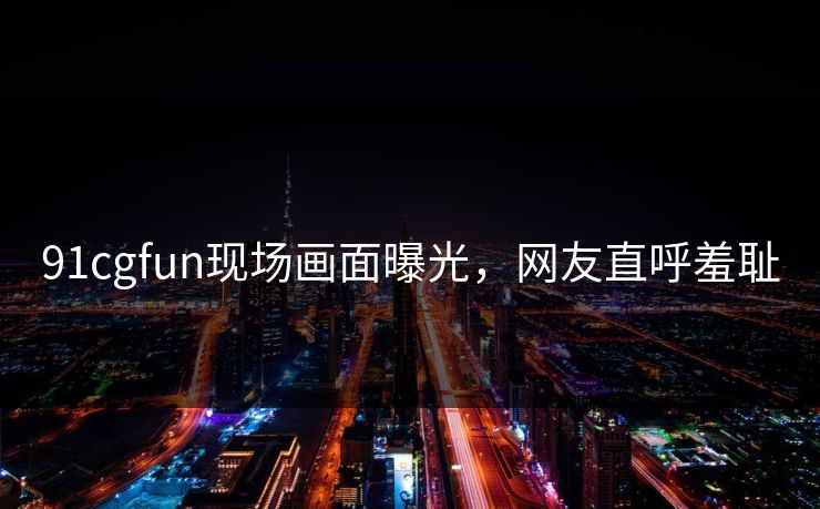 91cgfun现场画面曝光，网友直呼羞耻