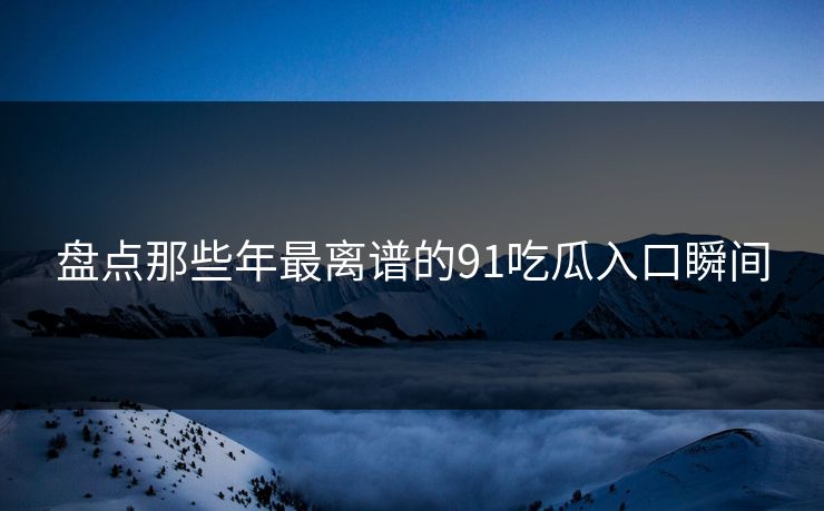 盘点那些年最离谱的91吃瓜入口瞬间