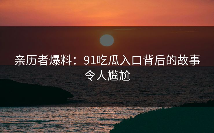 亲历者爆料：91吃瓜入口背后的故事令人尴尬