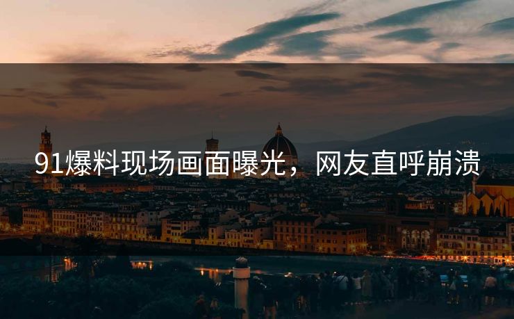 91爆料现场画面曝光，网友直呼崩溃