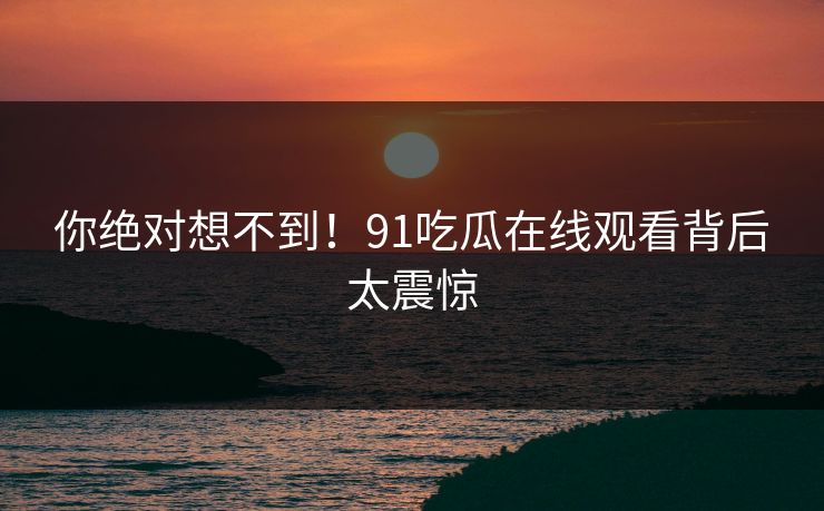 你绝对想不到！91吃瓜在线观看背后太震惊