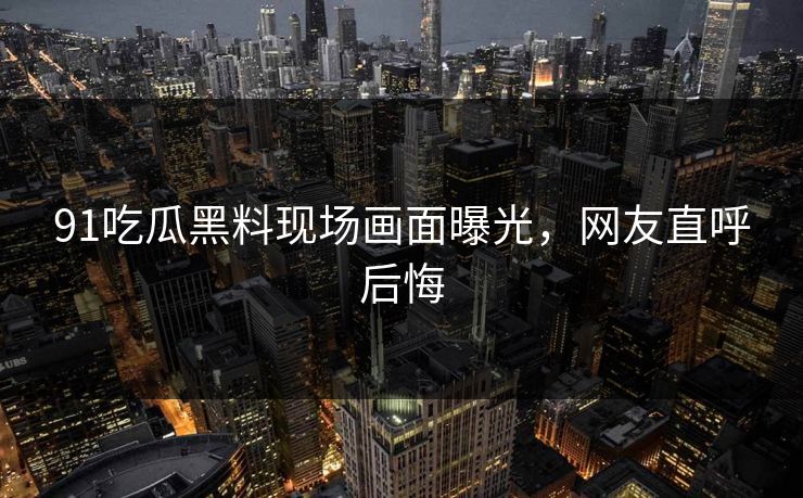 91吃瓜黑料现场画面曝光，网友直呼后悔