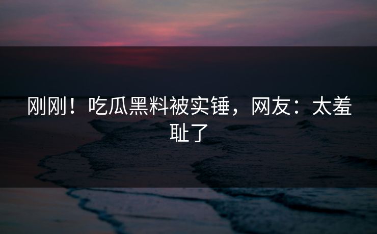 刚刚！吃瓜黑料被实锤，网友：太羞耻了