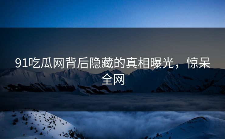 91吃瓜网背后隐藏的真相曝光，惊呆全网