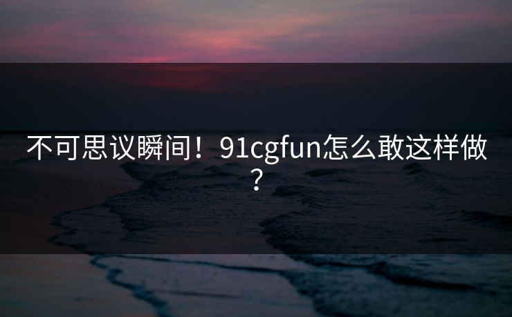 不可思议瞬间！91cgfun怎么敢这样做？
