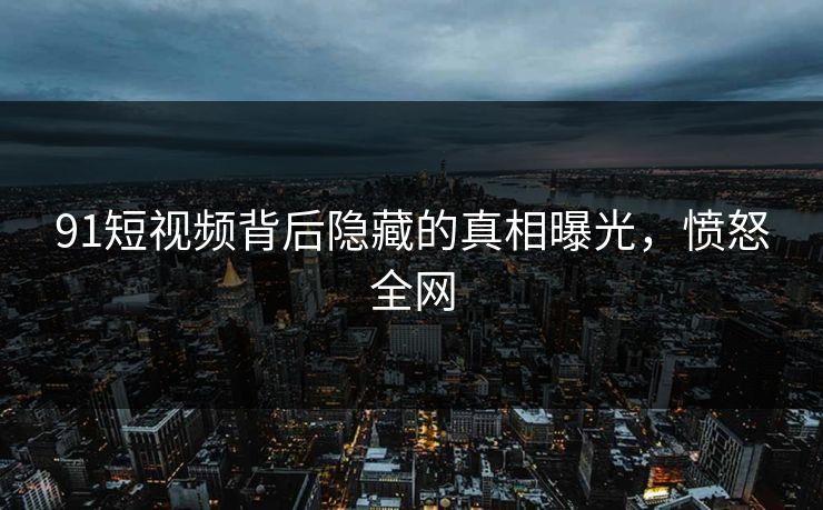 91短视频背后隐藏的真相曝光，愤怒全网