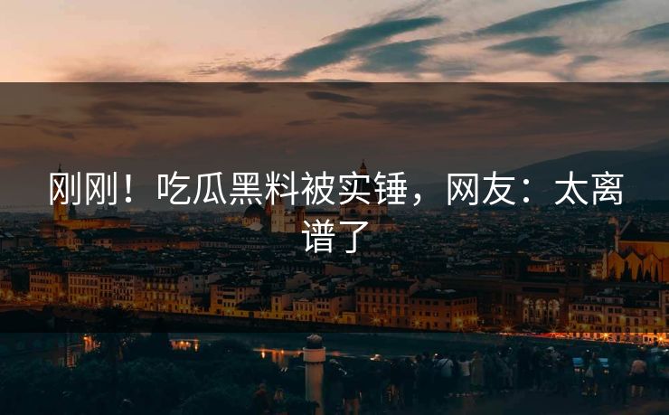 刚刚！吃瓜黑料被实锤，网友：太离谱了