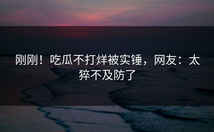 刚刚！吃瓜不打烊被实锤，网友：太猝不及防了