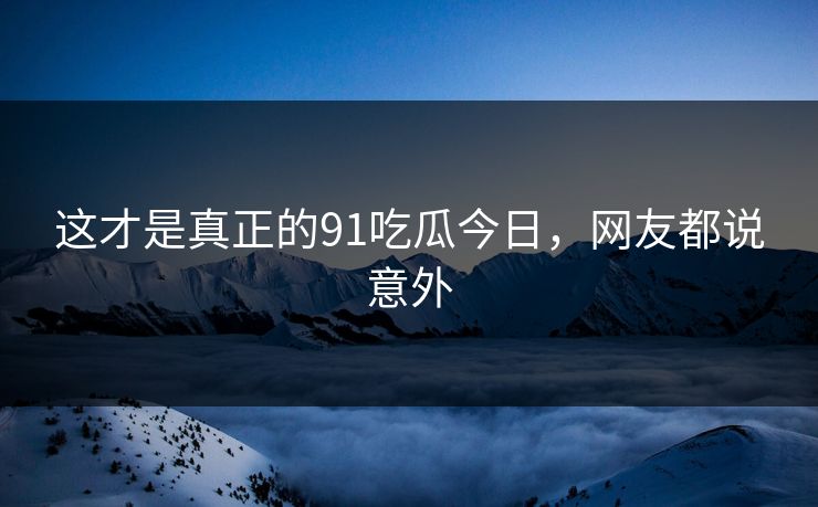 这才是真正的91吃瓜今日，网友都说意外