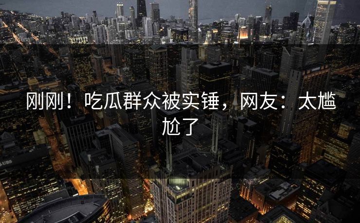 刚刚！吃瓜群众被实锤，网友：太尴尬了