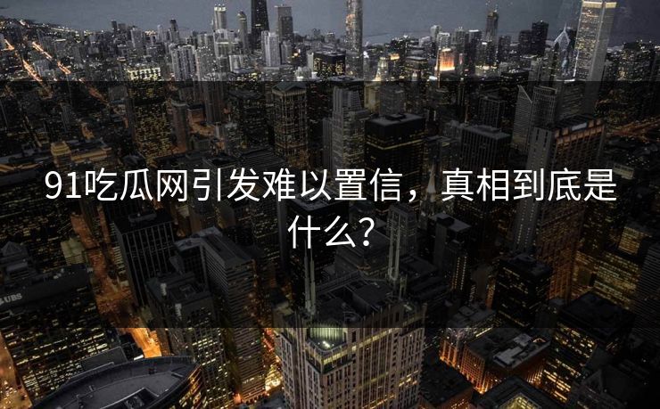 91吃瓜网引发难以置信，真相到底是什么？