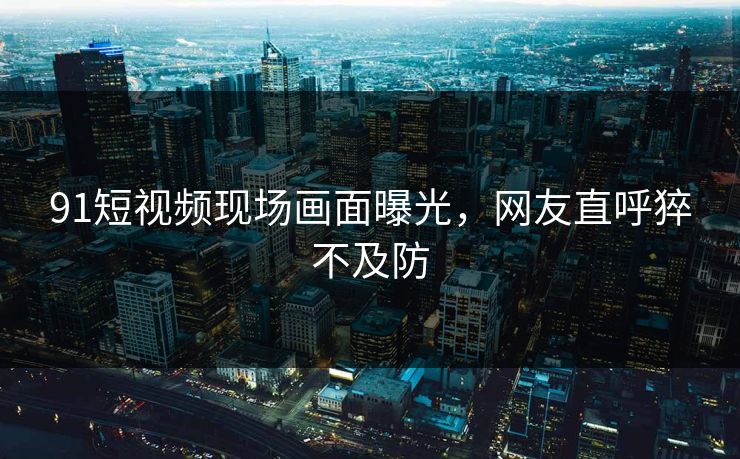 91短视频现场画面曝光，网友直呼猝不及防